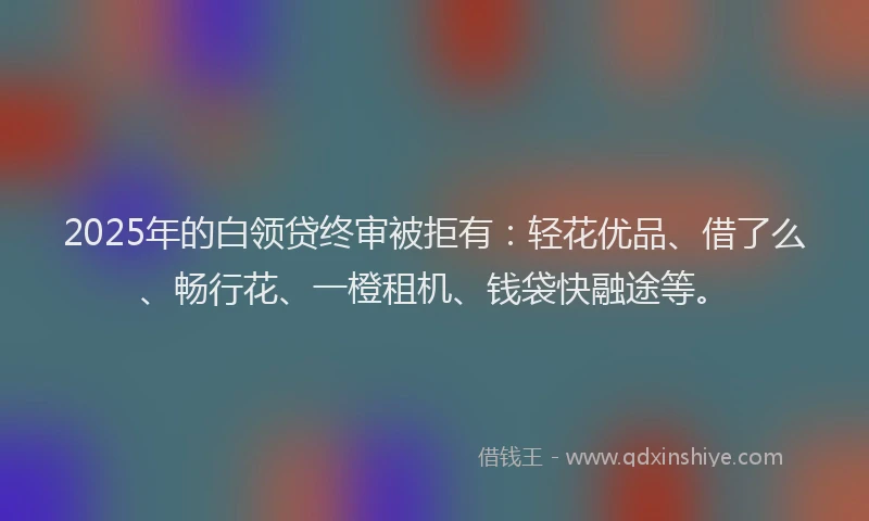 2025年的白领贷终审被拒有：轻花优品、借了么、畅行花、一橙租机、钱袋快融途等。