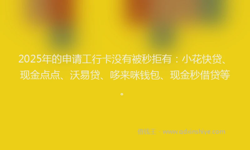 2025年的申请工行卡没有被秒拒有：小花快贷、现金点点、沃易贷、哆来咪钱包、现金秒借贷等。