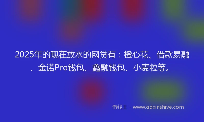 2025年的现在放水的网贷有：橙心花、借款易融、金诺Pro钱包、鑫融钱包、小麦粒等。