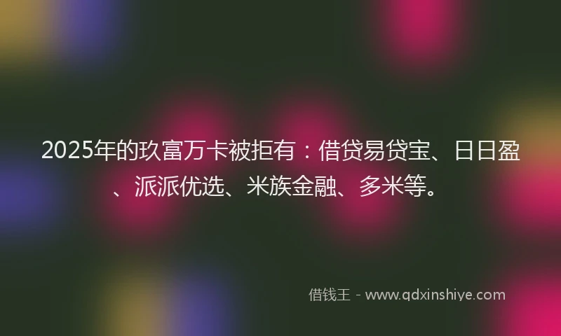 2025年的玖富万卡被拒有：借贷易贷宝、日日盈、派派优选、米族金融、多米等。