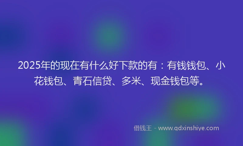 2025年的现在有什么好下款的有：有钱钱包、小花钱包、青石信贷、多米、现金钱包等。