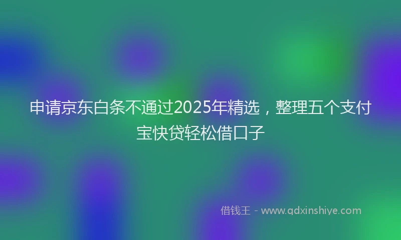 申请京东白条不通过2025年精选，整理五个支付宝快贷轻松借口子