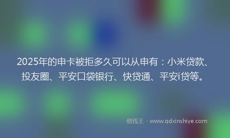 2025年的申卡被拒多久可以从申有：小米贷款、投友圈、平安口袋银行、快贷通、平安i贷等。