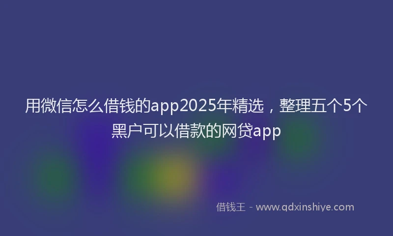 用微信怎么借钱的app2025年精选，整理五个5个黑户可以借款的网贷app