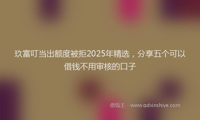 玖富叮当出额度被拒2025年精选，分享五个可以借钱不用审核的口子