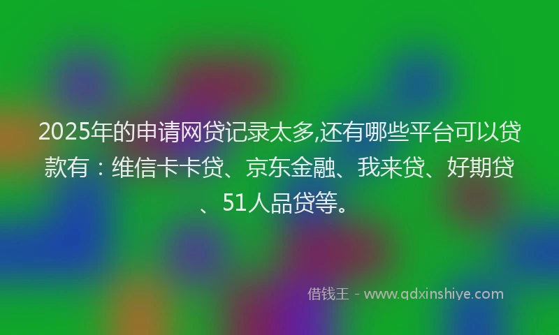 2025年的申请网贷记录太多,还有哪些平台可以贷款有：维信卡卡贷、京东金融、我来贷、好期贷、51人品贷等。