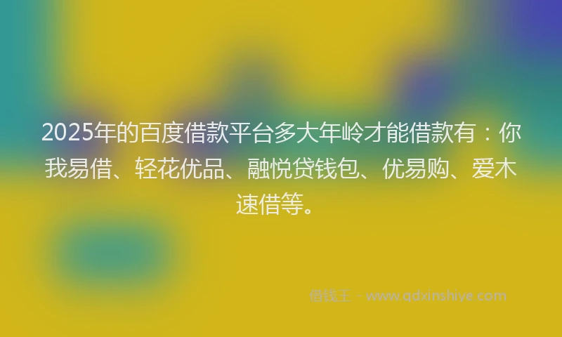 2025年的百度借款平台多大年岭才能借款有：你我易借、轻花优品、融悦贷钱包、优易购、爱木速借等。