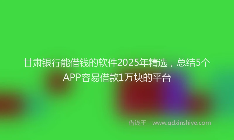 甘肃银行能借钱的软件2025年精选，总结5个APP容易借款1万块的平台