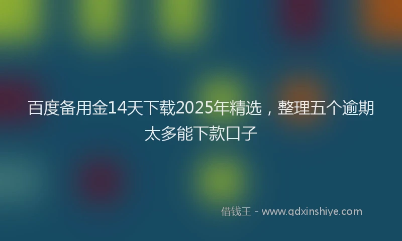 百度备用金14天下载2025年精选，整理五个逾期太多能下款口子