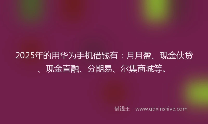2025年的用华为手机借钱有：月月盈、现金侠贷、现金直融、分期易、尔集商城等。