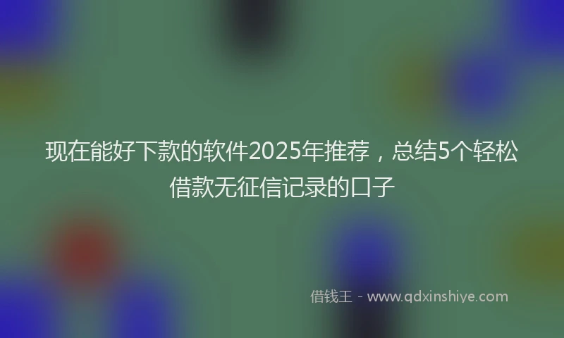 现在能好下款的软件2025年推荐，总结5个轻松借款无征信记录的口子