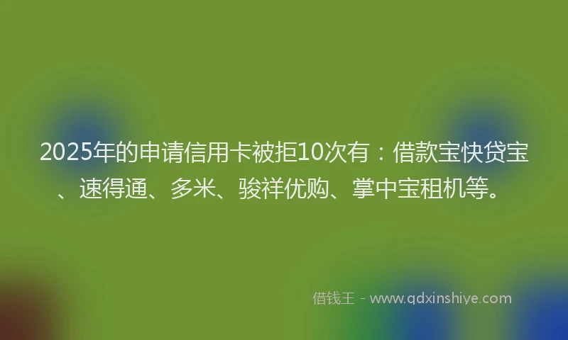 2025年的申请信用卡被拒10次有：借款宝快贷宝、速得通、多米、骏祥优购、掌中宝租机等。