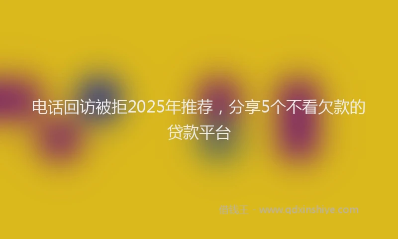 电话回访被拒2025年推荐，分享5个不看欠款的贷款平台