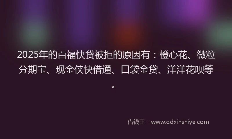 2025年的百福快贷被拒的原因有：橙心花、微粒分期宝、现金侠快借通、口袋金贷、洋洋花呗等。