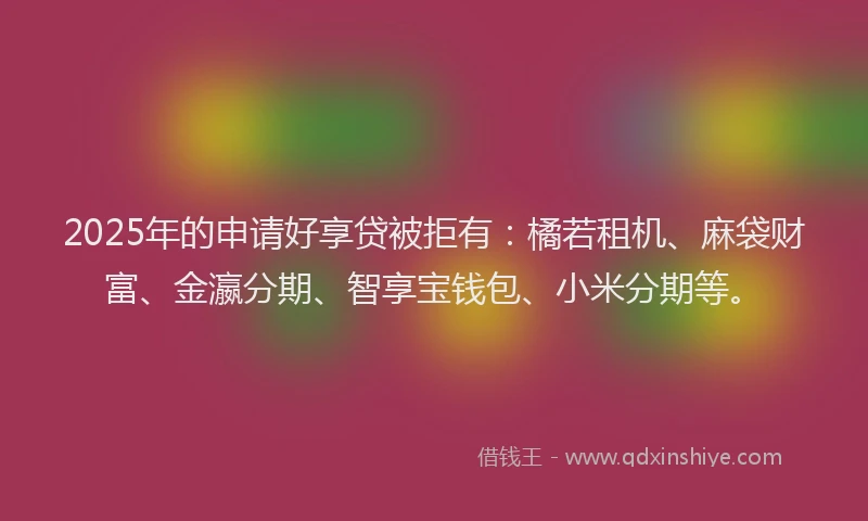 2025年的申请好享贷被拒有：橘若租机、麻袋财富、金瀛分期、智享宝钱包、小米分期等。