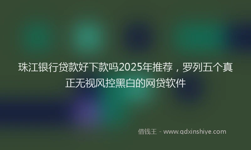 珠江银行贷款好下款吗2025年推荐，罗列五个真正无视风控黑白的网贷软件