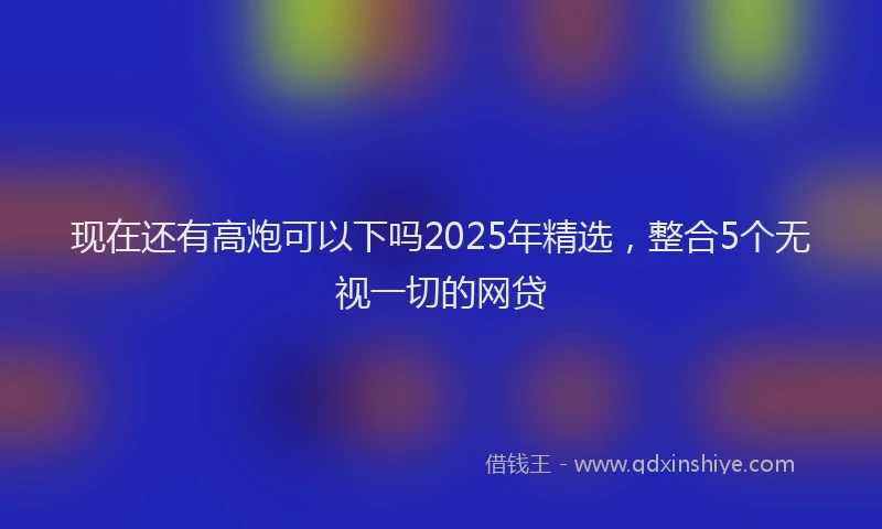 现在还有高炮可以下吗2025年精选，整合5个无视一切的网贷