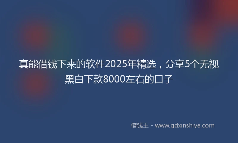 真能借钱下来的软件2025年精选，分享5个无视黑白下款8000左右的口子