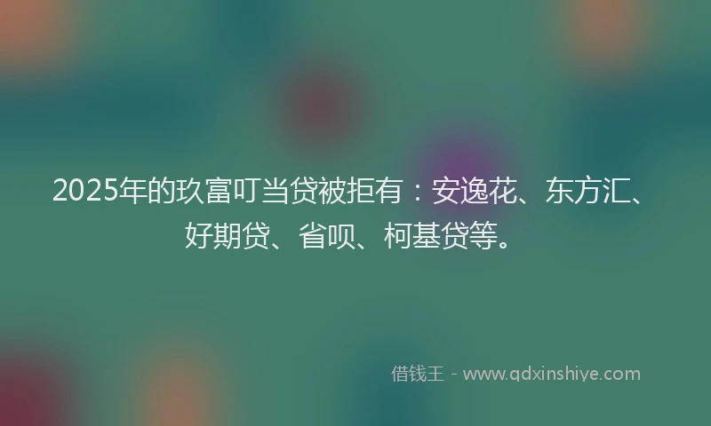 2025年的玖富叮当贷被拒有：安逸花、东方汇、好期贷、省呗、柯基贷等。