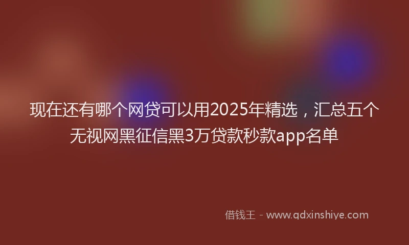 现在还有哪个网贷可以用2025年精选，汇总五个无视网黑征信黑3万贷款秒款app名单