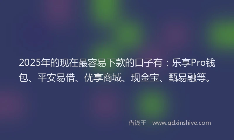 2025年的现在最容易下款的口子有：乐享Pro钱包、平安易借、优享商城、现金宝、甄易融等。