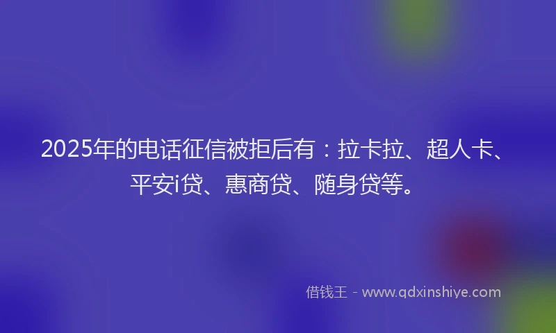 2025年的电话征信被拒后有：拉卡拉、超人卡、平安i贷、惠商贷、随身贷等。