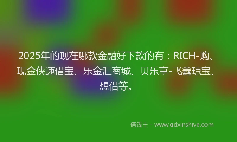 2025年的现在哪款金融好下款的有：RICH-购、现金侠速借宝、乐金汇商城、贝乐享-飞鑫琼宝、想借等。