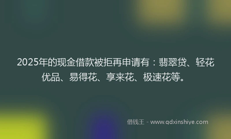 2025年的现金借款被拒再申请有：翡翠贷、轻花优品、易得花、享来花、极速花等。