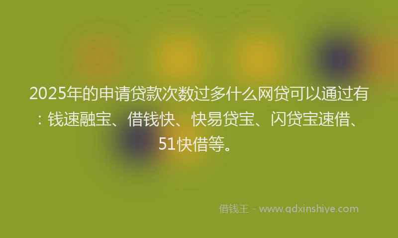 2025年的申请贷款次数过多什么网贷可以通过有：钱速融宝、借钱快、快易贷宝、闪贷宝速借、51快借等。