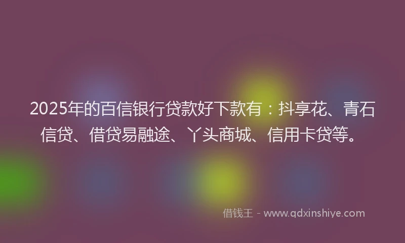 2025年的百信银行贷款好下款有：抖享花、青石信贷、借贷易融途、丫头商城、信用卡贷等。