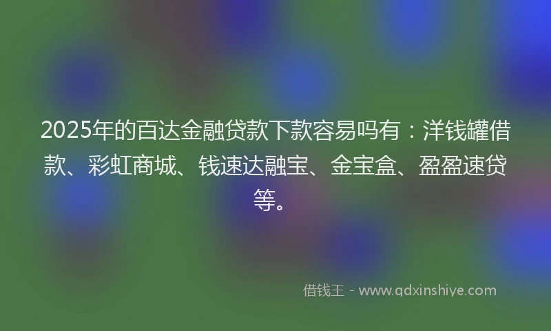 2025年的百达金融贷款下款容易吗有：洋钱罐借款、彩虹商城、钱速达融宝、金宝盒、盈盈速贷等。