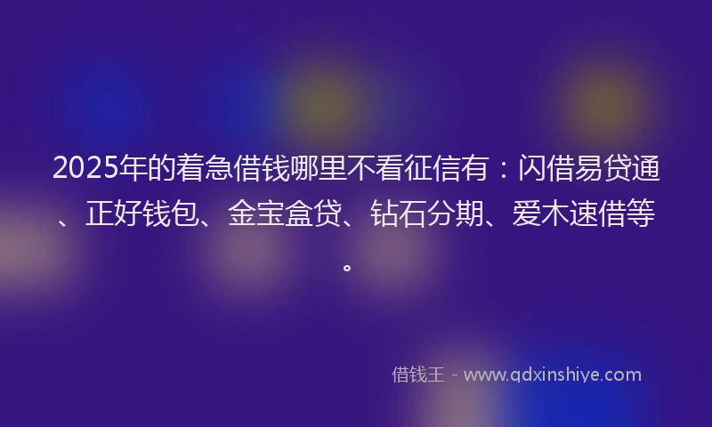2025年的着急借钱哪里不看征信有：闪借易贷通、正好钱包、金宝盒贷、钻石分期、爱木速借等。