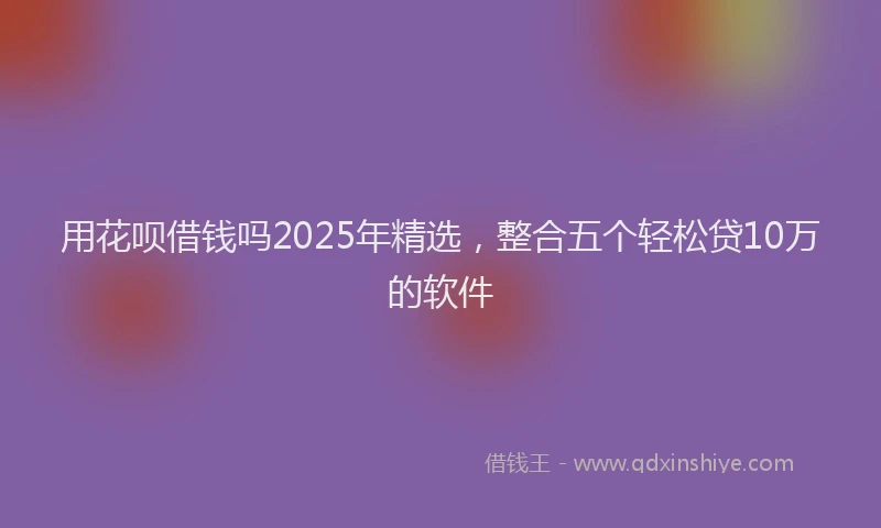 用花呗借钱吗2025年精选，整合五个轻松贷10万的软件