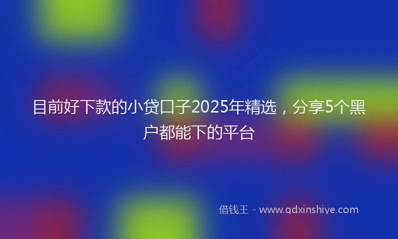 目前好下款的小贷口子2025年精选，分享5个黑户都能下的平台