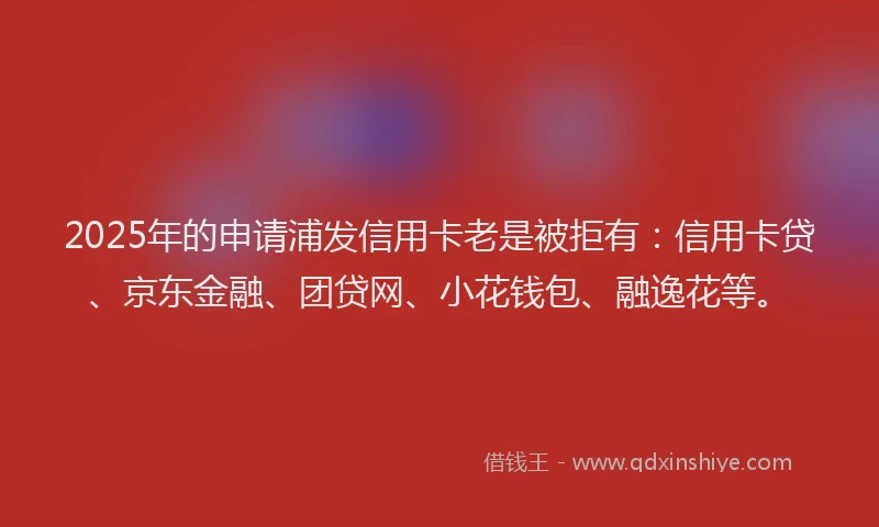 2025年的申请浦发信用卡老是被拒有：信用卡贷、京东金融、团贷网、小花钱包、融逸花等。