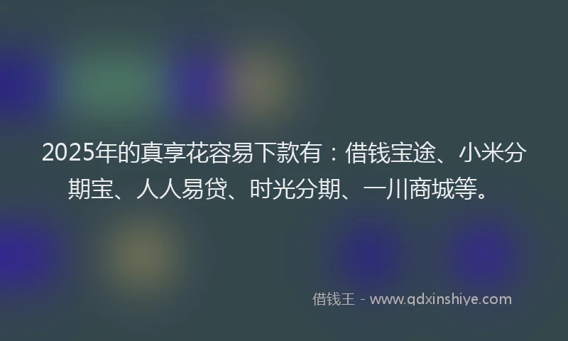 2025年的真享花容易下款有：借钱宝途、小米分期宝、人人易贷、时光分期、一川商城等。
