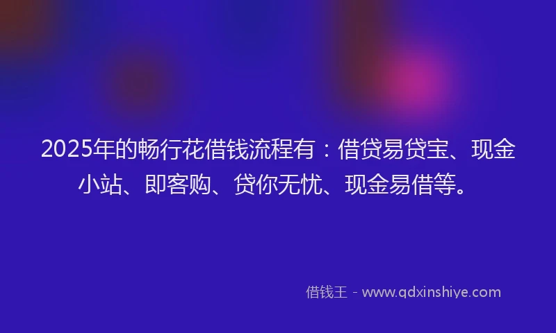2025年的畅行花借钱流程有：借贷易贷宝、现金小站、即客购、贷你无忧、现金易借等。