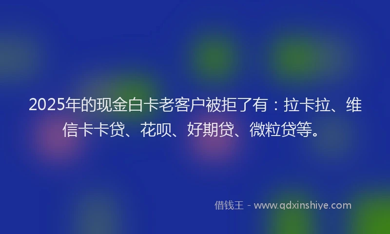 2025年的现金白卡老客户被拒了有：拉卡拉、维信卡卡贷、花呗、好期贷、微粒贷等。