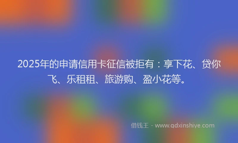 2025年的申请信用卡征信被拒有：享下花、贷你飞、乐租租、旅游购、盈小花等。