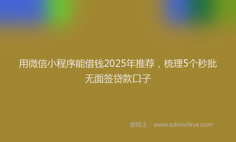 用微信小程序能借钱2025年推荐，梳理5个秒批无面签贷款口子