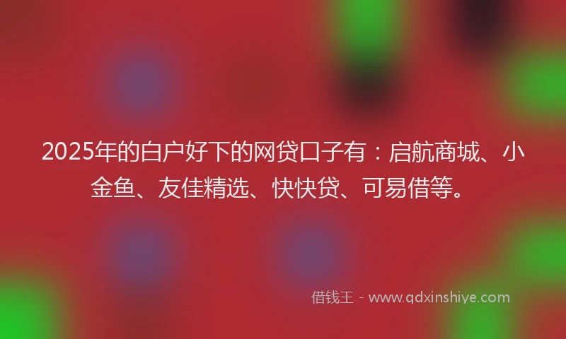 2025年的白户好下的网贷口子有：启航商城、小金鱼、友佳精选、快快贷、可易借等。