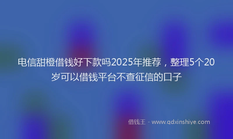 电信甜橙借钱好下款吗2025年推荐，整理5个20岁可以借钱平台不查征信的口子