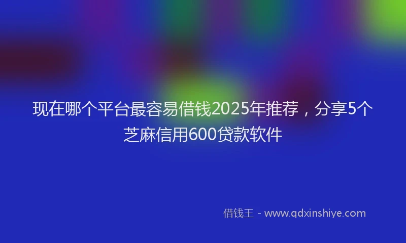 现在哪个平台最容易借钱2025年推荐，分享5个芝麻信用600贷款软件
