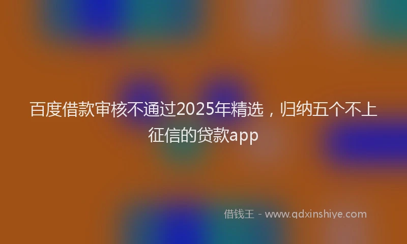 百度借款审核不通过2025年精选，归纳五个不上征信的贷款app
