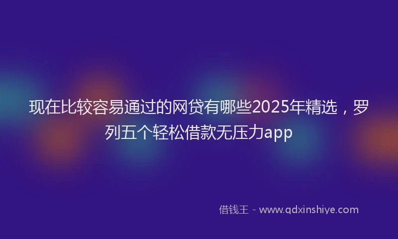 现在比较容易通过的网贷有哪些2025年精选，罗列五个轻松借款无压力app