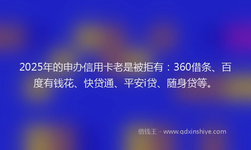 2025年的申办信用卡老是被拒有：360借条、百度有钱花、快贷通、平安i贷、随身贷等。