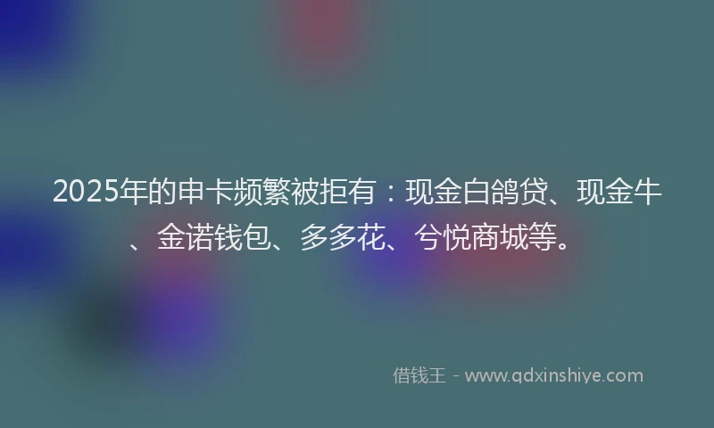 2025年的申卡频繁被拒有：现金白鸽贷、现金牛、金诺钱包、多多花、兮悦商城等。