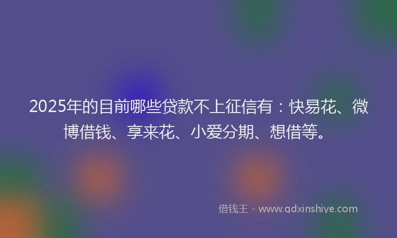 2025年的目前哪些贷款不上征信有：快易花、微博借钱、享来花、小爱分期、想借等。