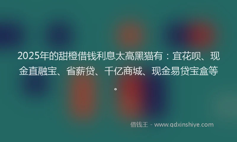 2025年的甜橙借钱利息太高黑猫有：宜花呗、现金直融宝、省薪贷、千亿商城、现金易贷宝盒等。
