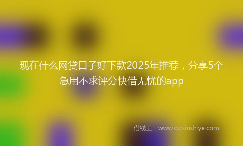 现在什么网贷口子好下款2025年推荐，分享5个急用不求评分快借无忧的app